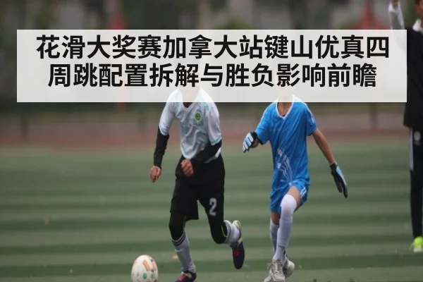 花滑大奖赛加拿大站键山优真四周跳配置拆解与胜负影响前瞻