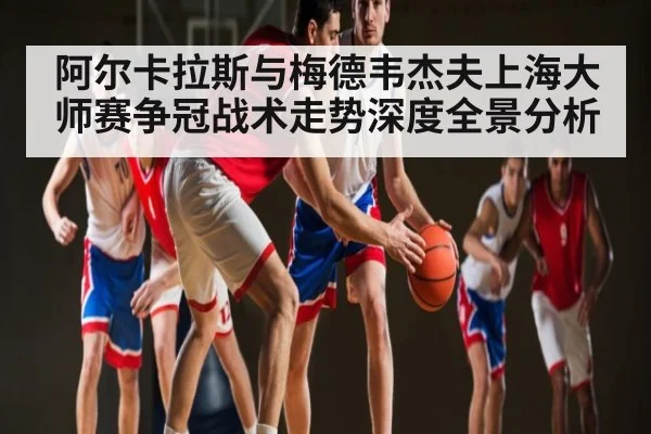 阿尔卡拉斯与梅德韦杰夫上海大师赛争冠战术走势深度全景分析