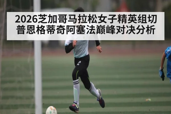 2026芝加哥马拉松女子精英组切普恩格蒂奇阿塞法巅峰对决分析
