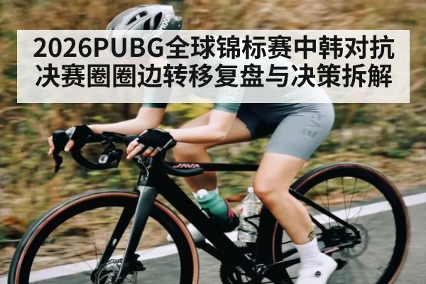 2026PUBG全球锦标赛中韩对抗决赛圈圈边转移复盘与决策拆解